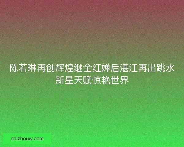 陈若琳再创辉煌继全红婵后湛江再出跳水新星天赋惊艳世界